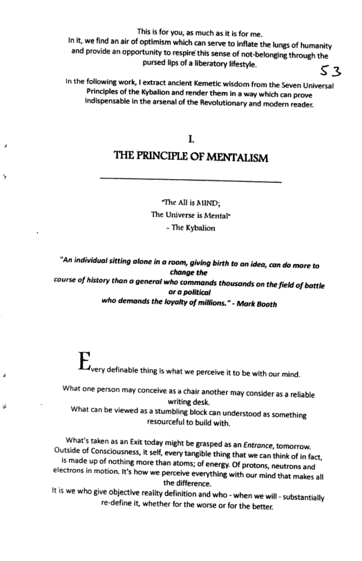 This i for you, as much as it s for me. Int, we find an ir of optimism which can serve to Inflate the lungs of humanity and provide an opportunity to respirthis sense of not-belongin through the pursed lips of a iberatory iestyle. s3 In the following work, | extract ancient Kemetic wisdon from the Seven Universal Princples of the Kybalion and render them in a way which can prove. indispensabl in the arsenal of the Revolutionary and modern reader L THE PRINCIPLE OF MENTALISM -_— “The Allis MIND; “The Universe is Mental- - The Kybalion “An individual itting alone in a room, giving birth to an idea, can do more to change the course of history than generai who commands thousands on the field of battle or a political who demands the loyalty of millions. - Mark Booth E What one person may conceive as a chair another may consider a a reliable writing desk. What can be viewed s a stumbling bock can understood as something resourceful o build with. very definable thingis what we perceive t o be with our mind. What’s taken as an Exit today might be grasped as an Entrance, tomorrow. Outside of Consciousness, I sef, every tangibl thing that we can think of i fac, s made up of nothing more than atoms;of energy. Of protons, neutrons and electrons in motion. s how we perceive everything with our mind that makes all the diference. 1t we who give objective reality defintion and who - when we wil - substantially re-define i, whether for the worse or for the better